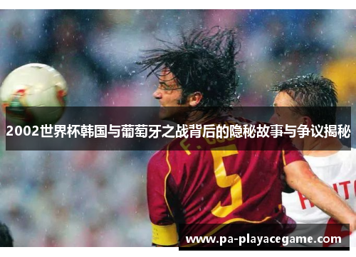 2002世界杯韩国与葡萄牙之战背后的隐秘故事与争议揭秘