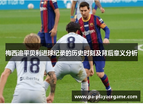 梅西追平贝利进球纪录的历史时刻及背后意义分析