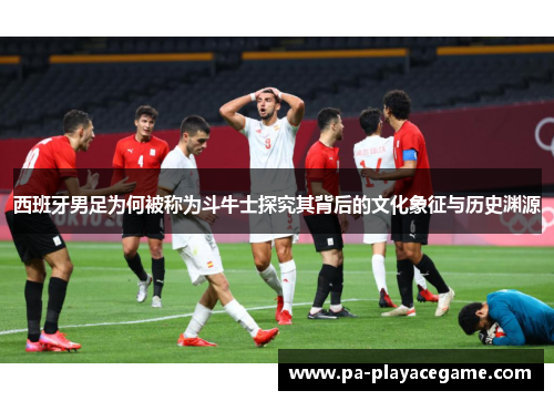 西班牙男足为何被称为斗牛士探究其背后的文化象征与历史渊源